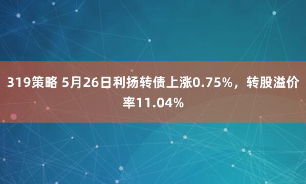 319策略 5月26日利扬转债上涨0.75%，转股溢价率11.04%