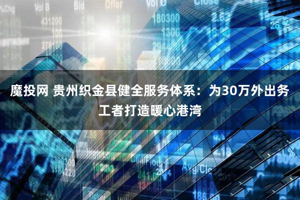 魔投网 贵州织金县健全服务体系：为30万外出务工者打造暖心港湾