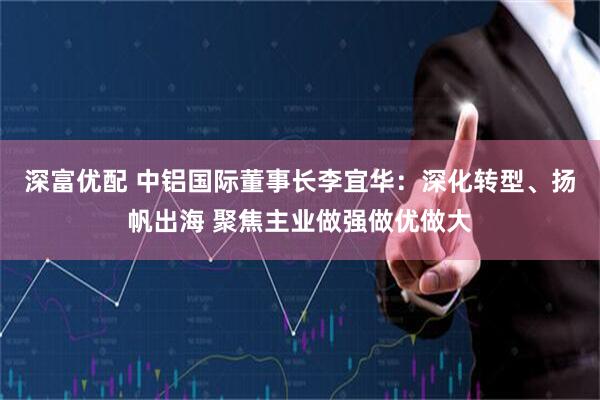 深富优配 中铝国际董事长李宜华：深化转型、扬帆出海 聚焦主业做强做优做大