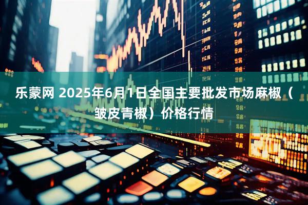 乐蒙网 2025年6月1日全国主要批发市场麻椒（皱皮青椒）价格行情