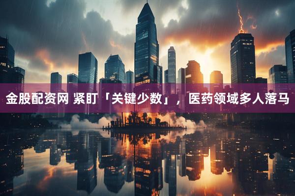 金股配资网 紧盯「关键少数」，医药领域多人落马