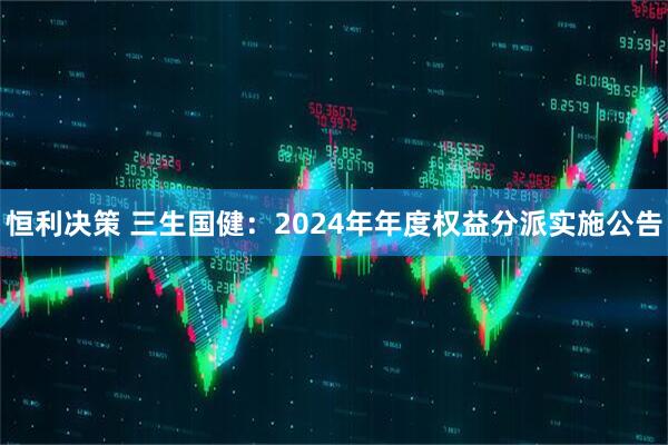 恒利决策 三生国健：2024年年度权益分派实施公告