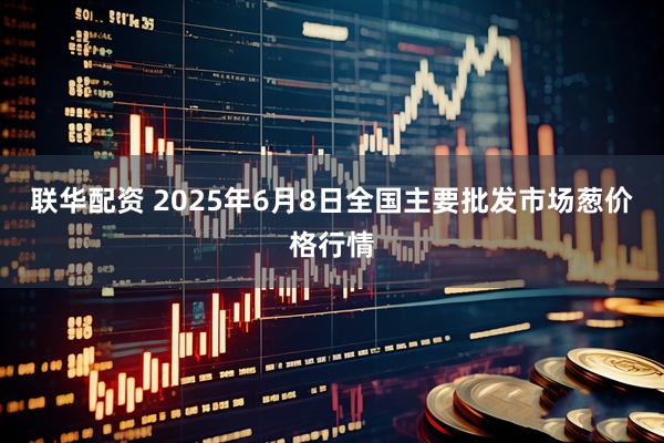 联华配资 2025年6月8日全国主要批发市场葱价格行情