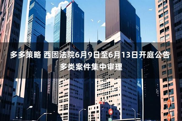 多多策略 西固法院6月9日至6月13日开庭公告 多类案件集中审理