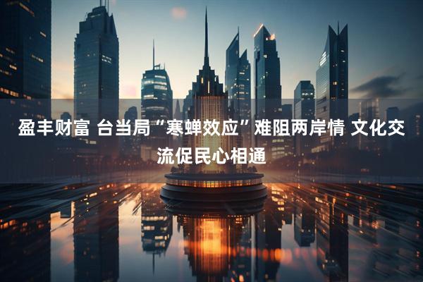 盈丰财富 台当局“寒蝉效应”难阻两岸情 文化交流促民心相通