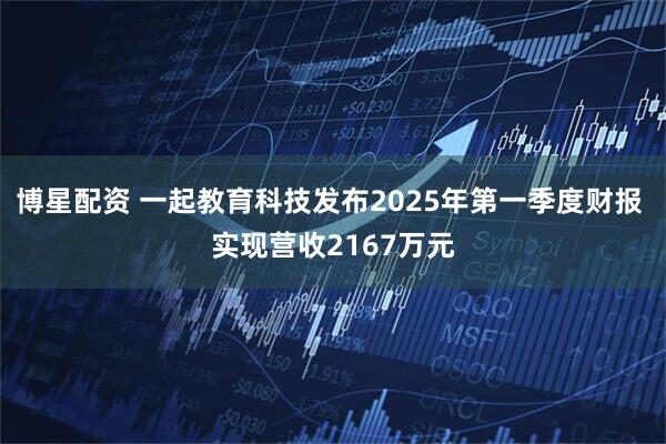 博星配资 一起教育科技发布2025年第一季度财报 实现营收2167万元