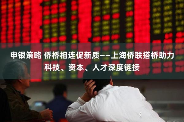 申银策略 侨桥相连促新质——上海侨联搭桥助力科技、资本、人才深度链接
