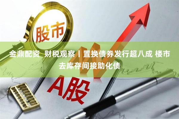 金鼎配资  财税观察丨置换债券发行超八成 楼市去库存间接助化债
