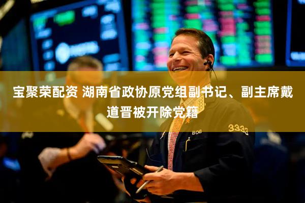 宝聚荣配资 湖南省政协原党组副书记、副主席戴道晋被开除党籍