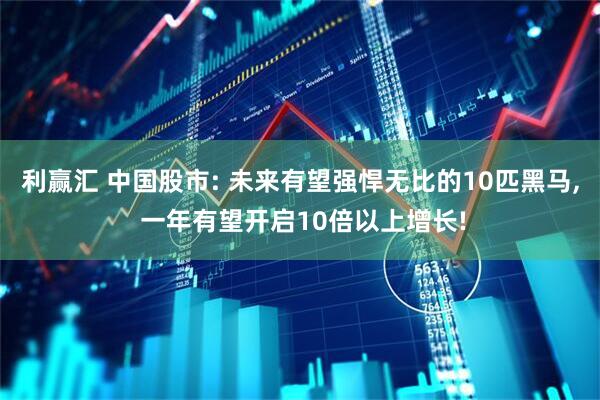 利赢汇 中国股市: 未来有望强悍无比的10匹黑马, 一年有望开启10倍以上增长!