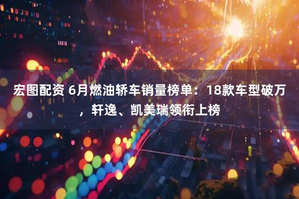 宏图配资 6月燃油轿车销量榜单：18款车型破万，轩逸、凯美瑞领衔上榜