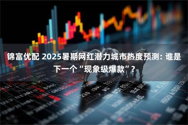 锦富优配 2025暑期网红潜力城市热度预测: 谁是下一个“现象级爆款”?
