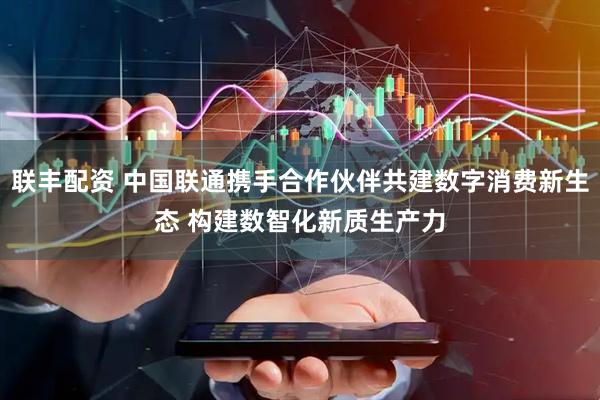 联丰配资 中国联通携手合作伙伴共建数字消费新生态 构建数智化新质生产力