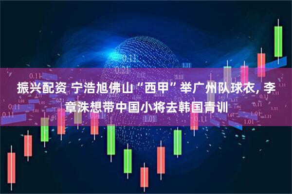 振兴配资 宁浩旭佛山“西甲”举广州队球衣, 李章洙想带中国小将去韩国青训