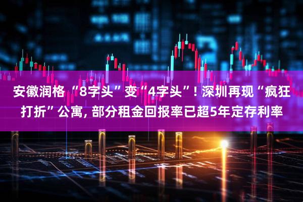 安徽润格 “8字头”变“4字头”! 深圳再现“疯狂打折”公寓, 部分租金回报率已超5年定存利率