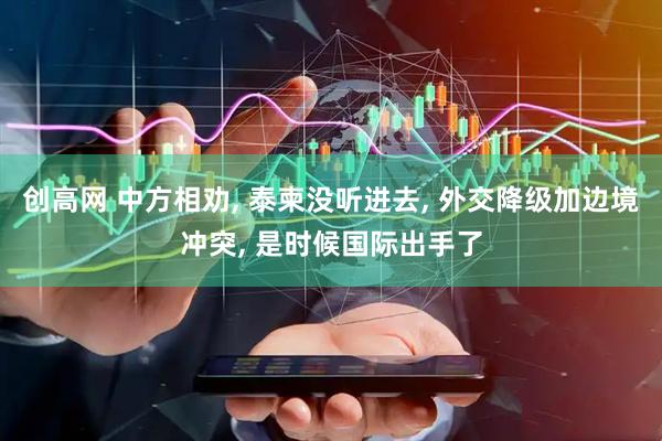 创高网 中方相劝, 泰柬没听进去, 外交降级加边境冲突, 是时候国际出手了