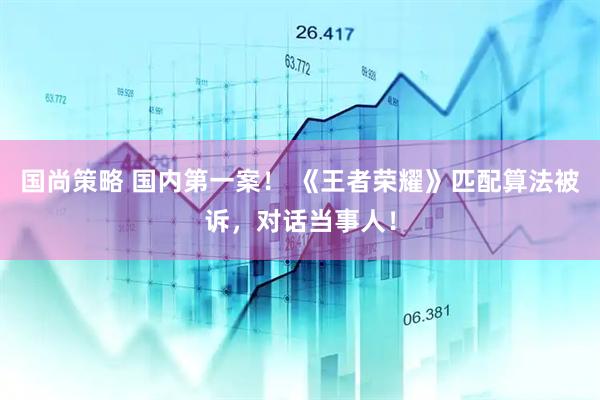 国尚策略 国内第一案！ 《王者荣耀》匹配算法被诉，对话当事人！
