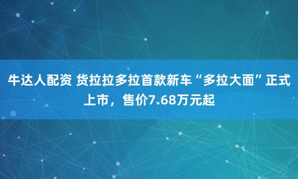 牛达人配资 货拉拉多拉首款新车“多拉大面”正式上市，售价7.68万元起