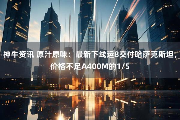 神牛资讯 原汁原味：最新下线运8交付哈萨克斯坦，价格不足A400M的1/5