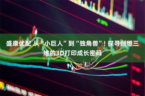 盛康优配 从“小巨人”到“独角兽”! 探寻创想三维的3D打印成长密码