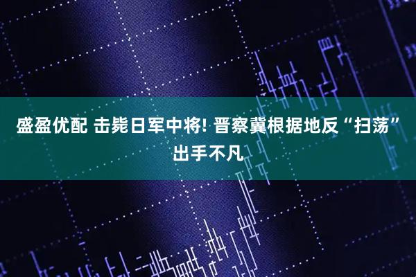 盛盈优配 击毙日军中将! 晋察冀根据地反“扫荡”出手不凡