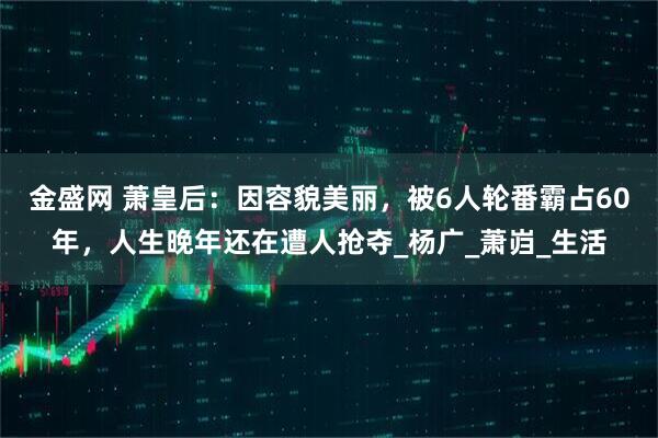 金盛网 萧皇后：因容貌美丽，被6人轮番霸占60年，人生晚年还在遭人抢夺_杨广_萧岿_生活