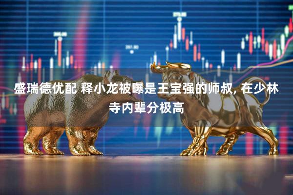 盛瑞德优配 释小龙被曝是王宝强的师叔, 在少林寺内辈分极高