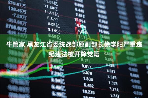 牛管家 黑龙江省委统战部原副部长徐学阳严重违纪违法被开除党籍
