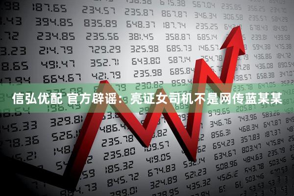 信弘优配 官方辟谣：亮证女司机不是网传蓝某某
