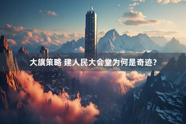 大旗策略 建人民大会堂为何是奇迹？
