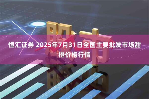 恒汇证券 2025年7月31日全国主要批发市场甜橙价格行情