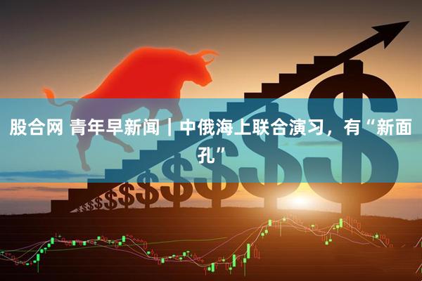 股合网 青年早新闻｜中俄海上联合演习，有“新面孔”
