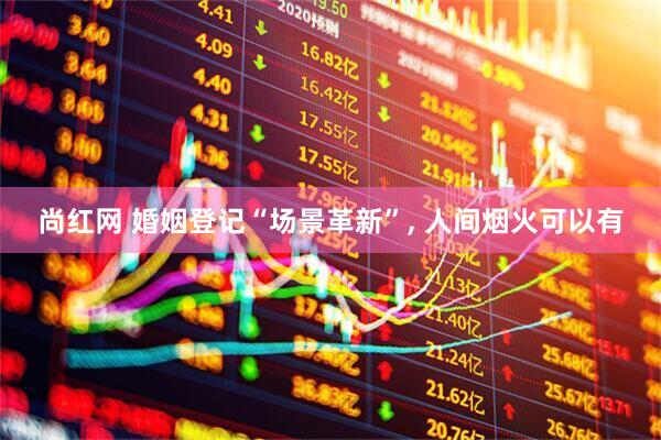 尚红网 婚姻登记“场景革新”, 人间烟火可以有