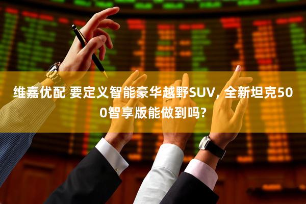 维嘉优配 要定义智能豪华越野SUV, 全新坦克500智享版能做到吗?