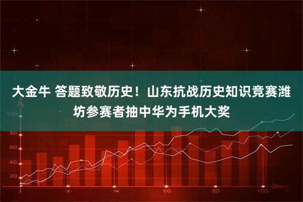 大金牛 答题致敬历史！山东抗战历史知识竞赛潍坊参赛者抽中华为手机大奖