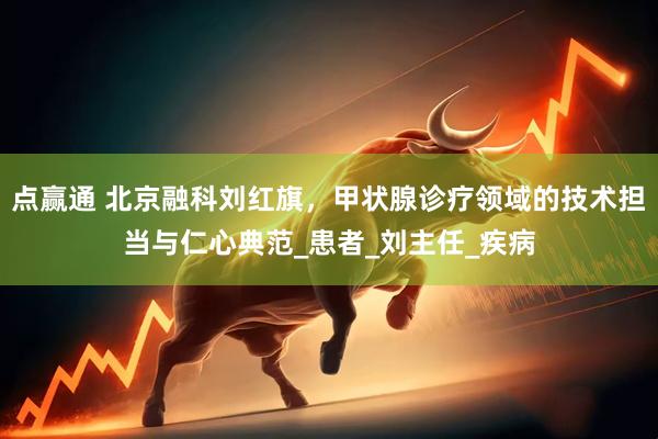 点赢通 北京融科刘红旗，甲状腺诊疗领域的技术担当与仁心典范_患者_刘主任_疾病