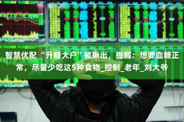 智慧优配 “升糖大户”被揪出，提醒：想要血糖正常，尽量少吃这5种食物_控制_老年_刘大爷