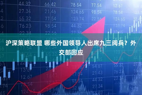 沪深策略联盟 哪些外国领导人出席九三阅兵？外交部回应