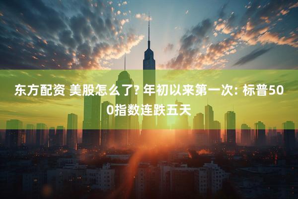东方配资 美股怎么了? 年初以来第一次: 标普500指数连跌五天