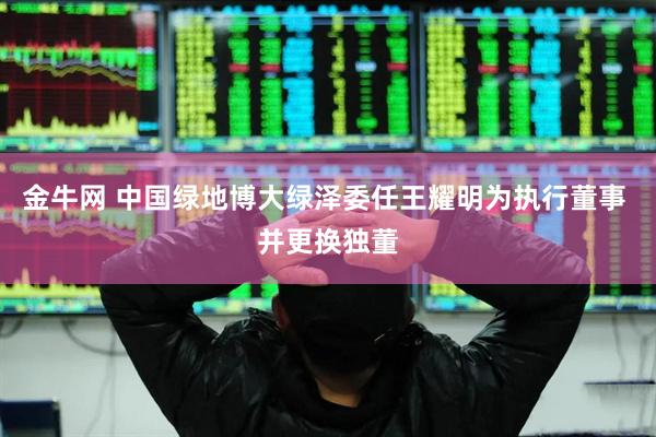 金牛网 中国绿地博大绿泽委任王耀明为执行董事 并更换独董