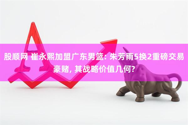 股顺网 崔永熙加盟广东男篮: 朱芳雨5换2重磅交易豪赌, 其战略价值几何?