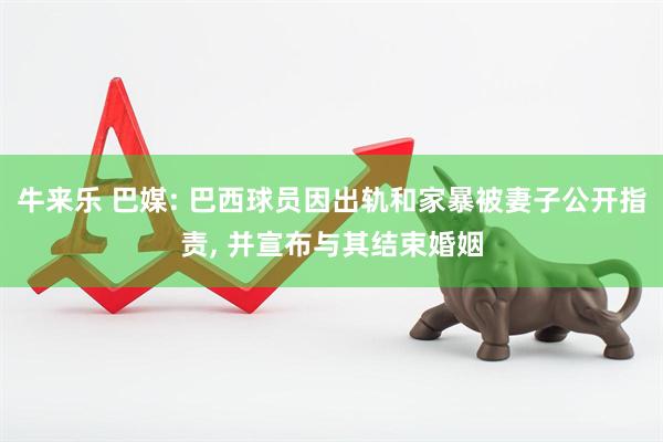 牛来乐 巴媒: 巴西球员因出轨和家暴被妻子公开指责, 并宣布与其结束婚姻