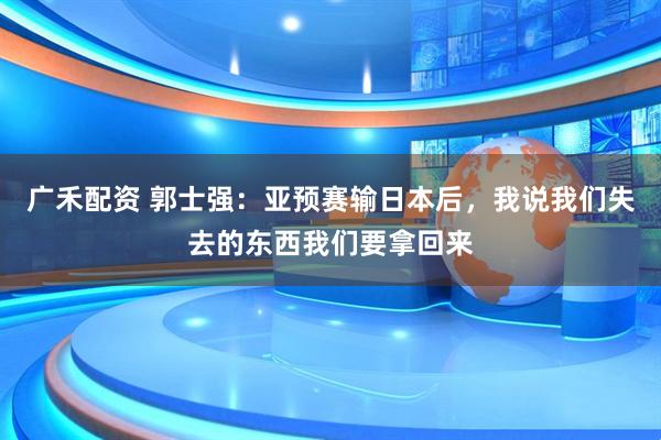 广禾配资 郭士强：亚预赛输日本后，我说我们失去的东西我们要拿回来