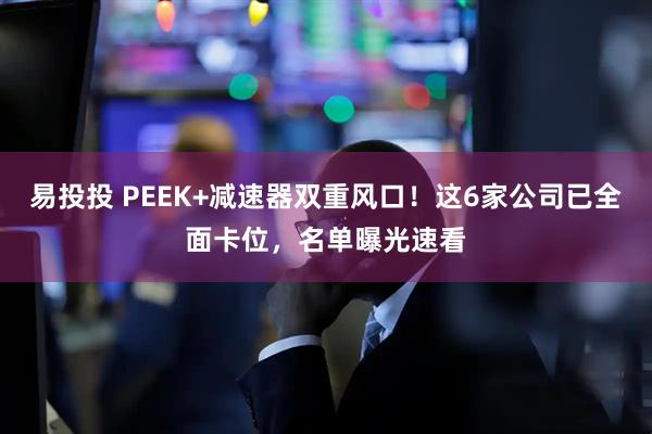 易投投 PEEK+减速器双重风口！这6家公司已全面卡位，名单曝光速看