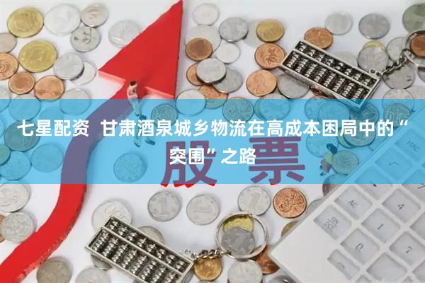 七星配资  甘肃酒泉城乡物流在高成本困局中的“突围”之路