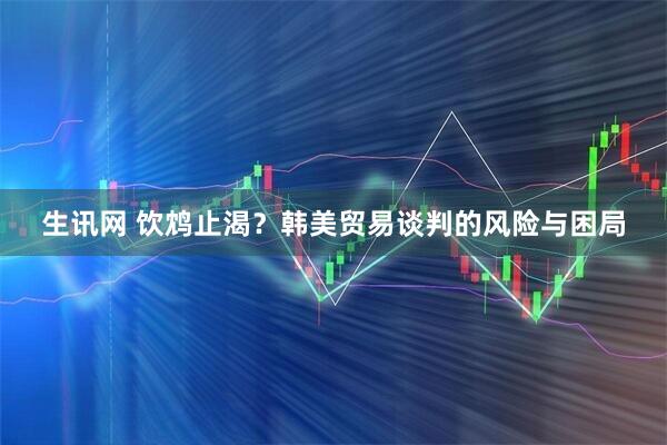 生讯网 饮鸩止渴？韩美贸易谈判的风险与困局