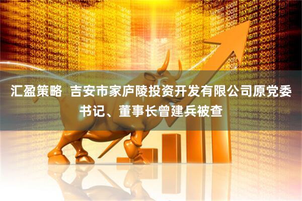 汇盈策略  吉安市家庐陵投资开发有限公司原党委书记、董事长曾建兵被查