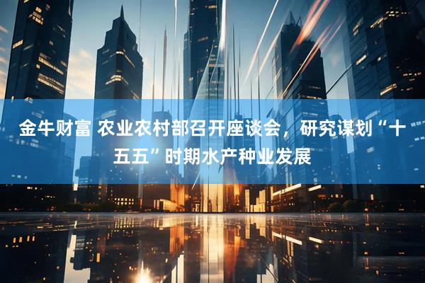 金牛财富 农业农村部召开座谈会,研究谋划“十五五”时期水产种业发展