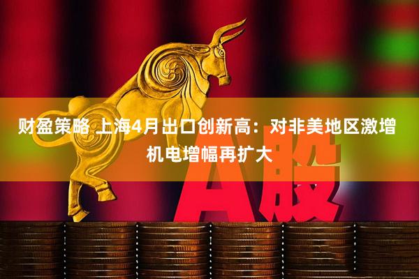 财盈策略 上海4月出口创新高:对非美地区激增 机电增幅再扩大