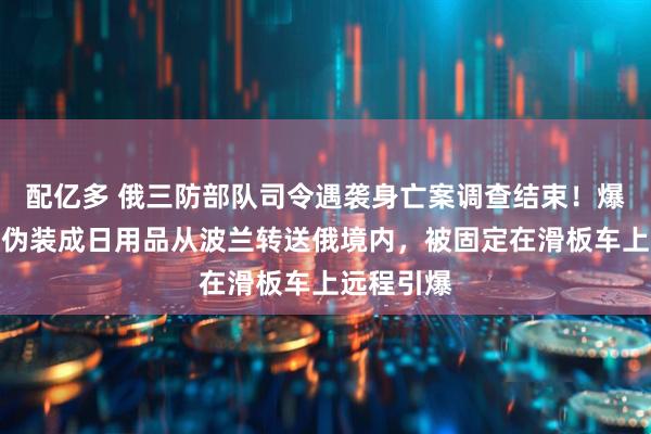 配亿多 俄三防部队司令遇袭身亡案调查结束！爆炸装置被伪装成日用品从波兰转送俄境内，被固定在滑板车上远程引爆